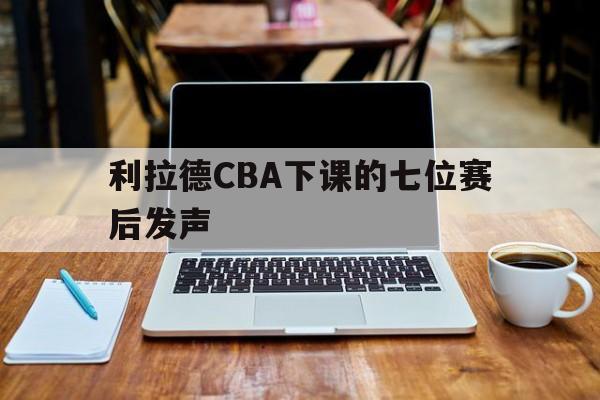 利拉德CBA下课的七位赛后发声(利拉德cba下课的七位赛后发声视频)|choice真人官网